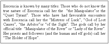 Text Box: Esscencia is known by many titles. Those who do not know the true nature of Esscencia call her the  the Manipulatoror the Quiet Tyrant. Those who have had favourable encounters with Esscencia call her the Mistress of Luck, God of Lost Causes, the Arbitoror of the Sight. The gods call by her official title  Manipulator of the River or Lady of the River. Her priests and followers (and the human and elf gods) call her  The Holder of Hope.
 

